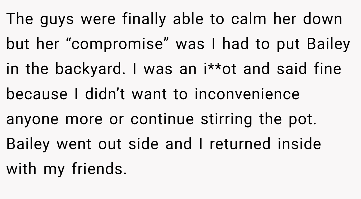 The guys were finally able to calm her down but her “compromise” was I had to put Bailey in the backyard. I was an i**ot and said fine because I didn’t want to inconvenience anyone more or continue stirring the pot. Bailey went out side and I returned inside with my friends.