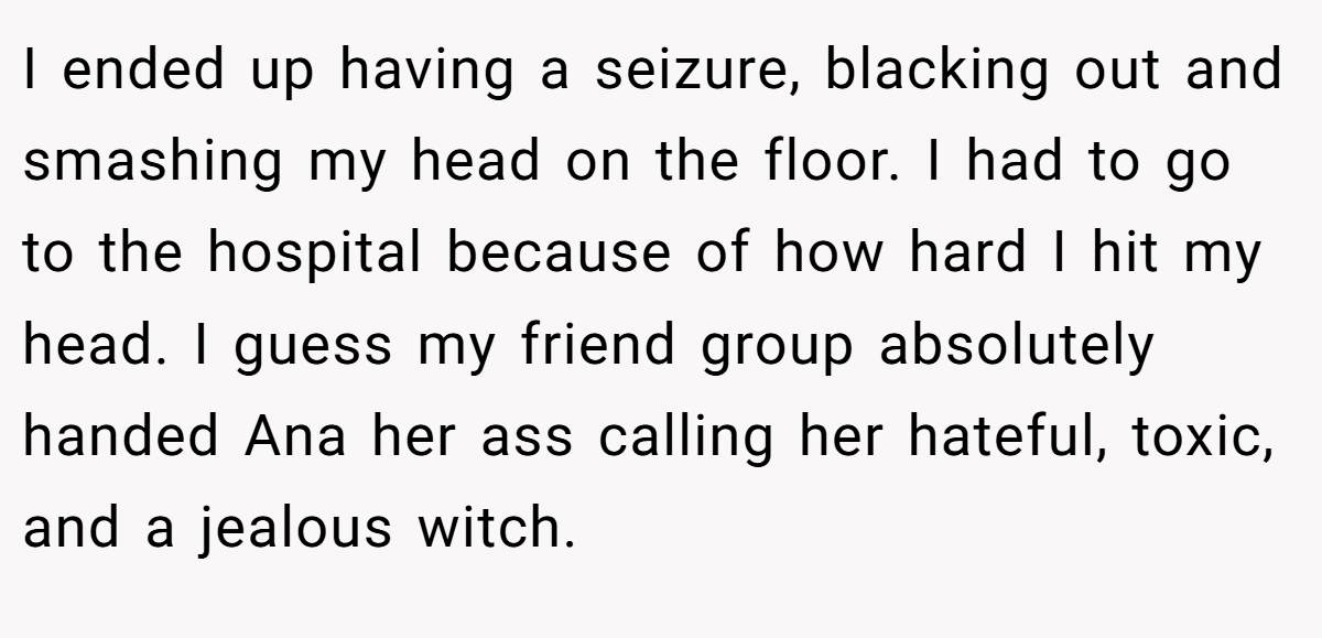 I ended up having a seizure, blacking out and smashing my head on the floor. I had to go to the hospital because of how hard I hit my head. I guess my friend group absolutely handed Ana her ass calling her hateful, toxic, and a jealous witch.