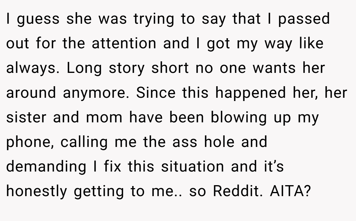 I guess she was trying to say that I passed out for the attention and I got my way like always. Long story short no one wants her around anymore. Since this happened her, her sister and mom have been blowing up my phone, calling me the ass hole and demanding I fix this situation and it’s honestly getting to me.. so Reddit. AITA?