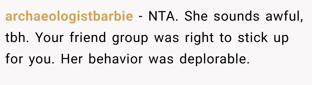 archaeologistbarbie - NTA. She sounds awful, tbh. Your friend group was right to stick up for you. Her behavior was deplorable.