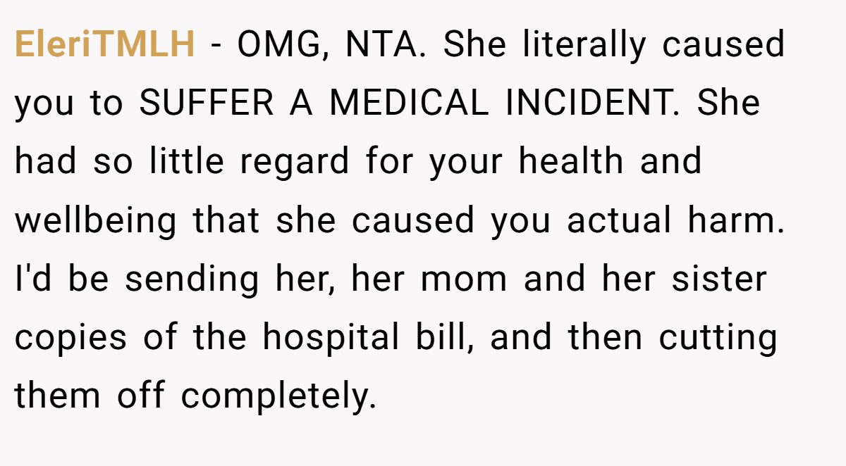 EleriTMLH - OMG, NTA. She literally caused you to SUFFER A MEDICAL INCIDENT. She had so little regard for your health and wellbeing that she caused you actual harm. I'd be sending her, her mom and her sister copies of the hospital bill, and then cutting them off completely.