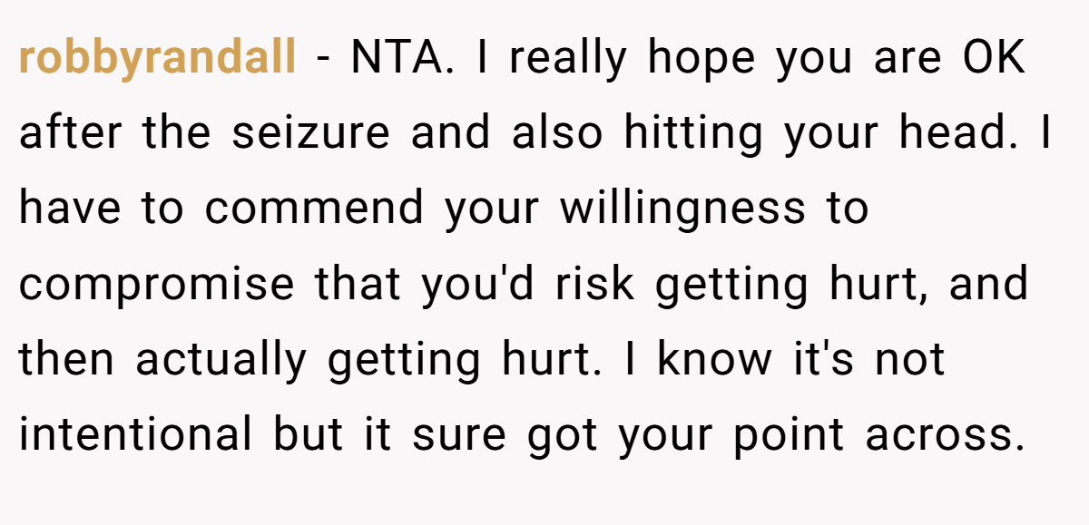 robbyrandall - NTA. I really hope you are OK after the seizure and also hitting your head. I have to commend your willingness to compromise that you'd risk getting hurt, and then actually getting hurt. I know it's not intentional but it sure got your point across.