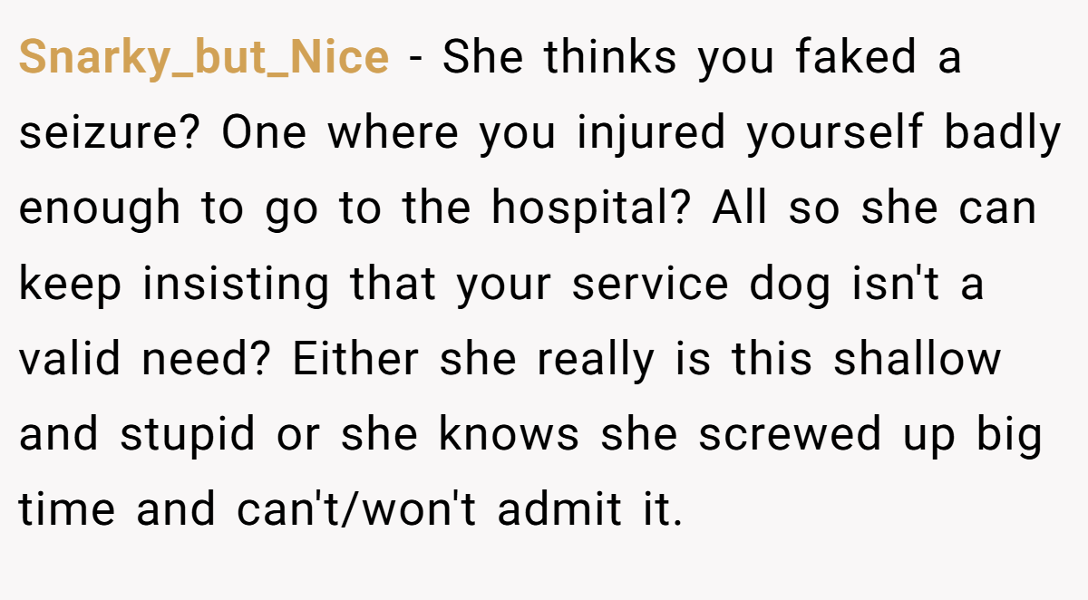 Snarky_but_Nice - She thinks you faked a seizure? One where you injured yourself badly enough to go to the hospital? All so she can keep insisting that your service dog isn't a valid need? Either she really is this shallow and stupid or she knows she screwed up big time and can't/won't admit it.