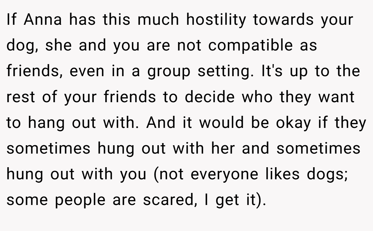 If Anna has this much hostility towards your dog, she and you are not compatible as friends, even in a group setting. It's up to the rest of your friends to decide who they want to hang out with. And it would be okay if they sometimes hung out with her and sometimes hung out with you (not everyone likes dogs; some people are scared, I get it).