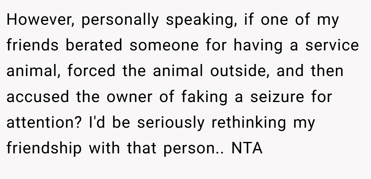 However, personally speaking, if one of my friends berated someone for having a service animal, forced the animal outside, and then accused the owner of faking a seizure for attention? I'd be seriously rethinking my friendship with that person.. NTA