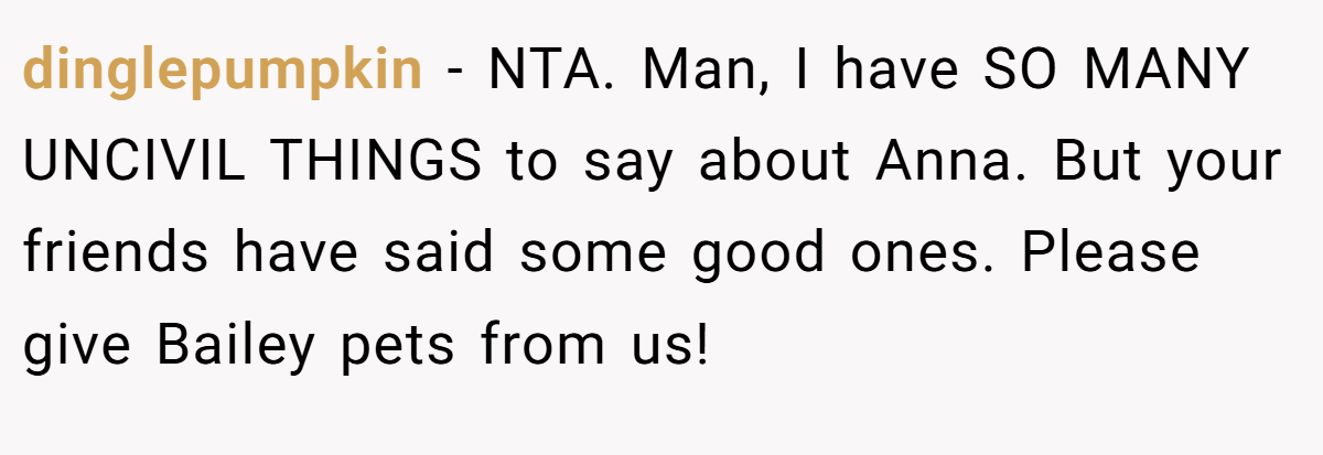dinglepumpkin - NTA. Man, I have SO MANY UNCIVIL THINGS to say about Anna. But your friends have said some good ones. Please give Bailey pets from us!