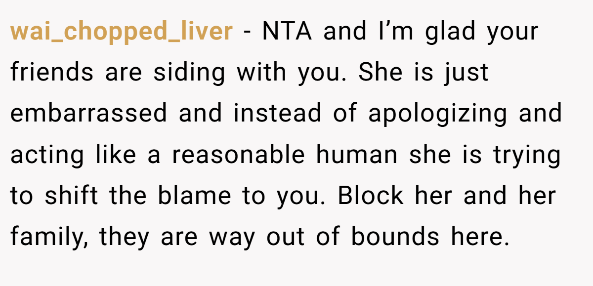 wai_chopped_liver - NTA and I’m glad your friends are siding with you. She is just embarrassed and instead of apologizing and acting like a reasonable human she is trying to shift the blame to you. Block her and her family, they are way out of bounds here.