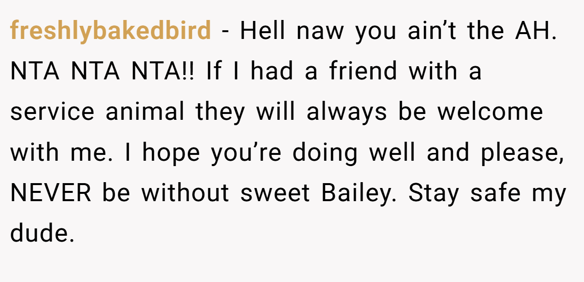 freshlybakedbird - Hell naw you ain’t the AH. NTA NTA NTA!! If I had a friend with a service animal they will always be welcome with me. I hope you’re doing well and please, NEVER be without sweet Bailey. Stay safe my dude.