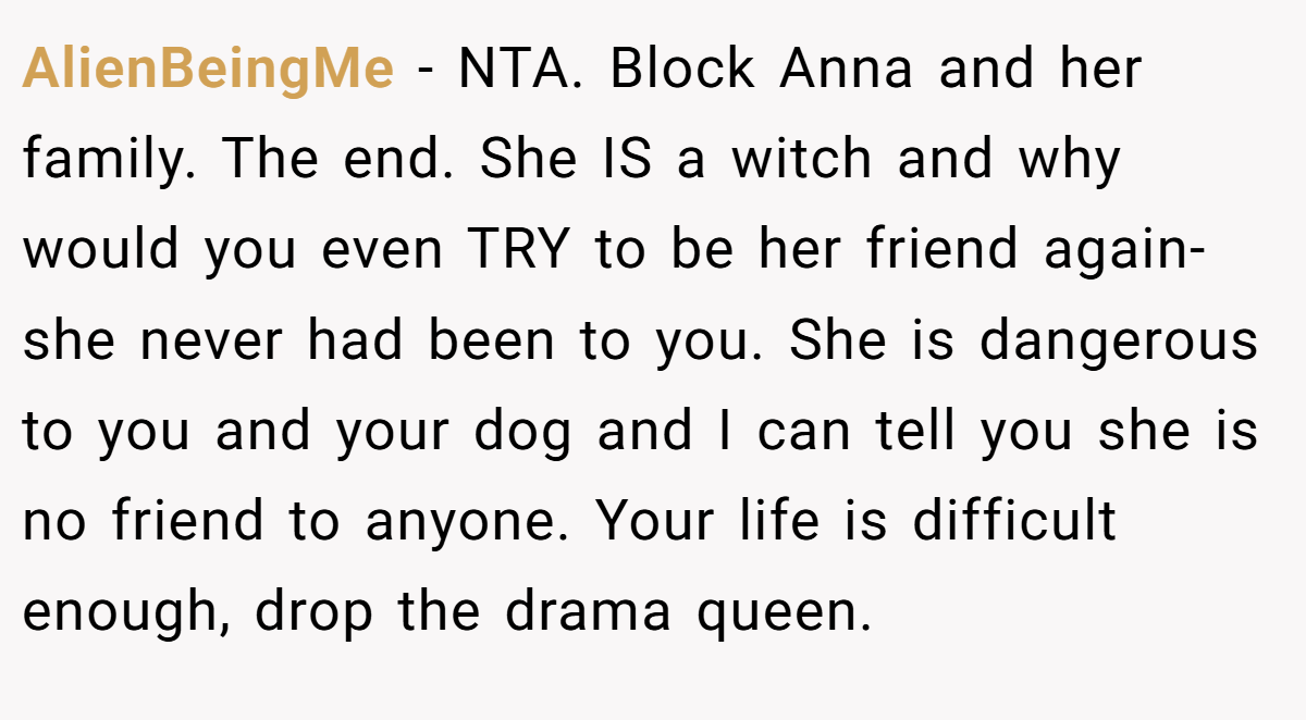 AlienBeingMe - NTA. Block Anna and her family. The end. She IS a witch and why would you even TRY to be her friend again- she never had been to you. She is dangerous to you and your dog and I can tell you she is no friend to anyone. Your life is difficult enough, drop the drama queen.