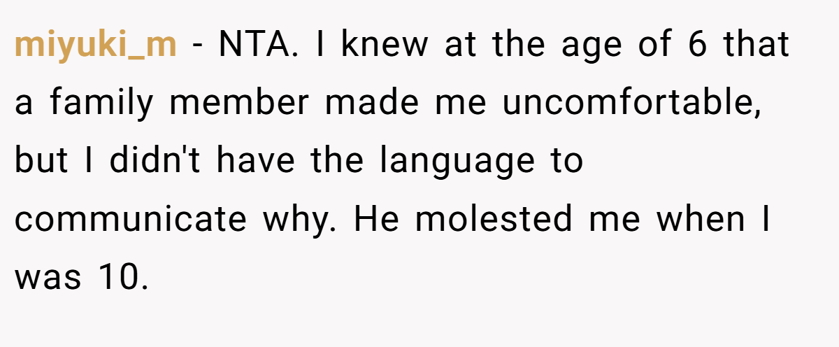 miyuki_m − NTA. I knew at the age of 6 that a family member made me uncomfortable, but I didn't have the language to communicate why. He molested me when I was 10.
