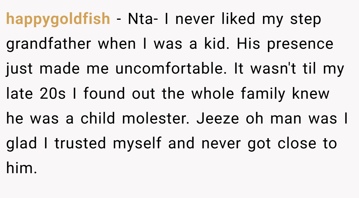 happygoldfish − Nta- I never liked my step grandfather when I was a kid. His presence just made me uncomfortable. It wasn't til my late 20s I found out the whole family knew he was a child molester. Jeeze oh man was I glad I trusted myself and never got close to him.