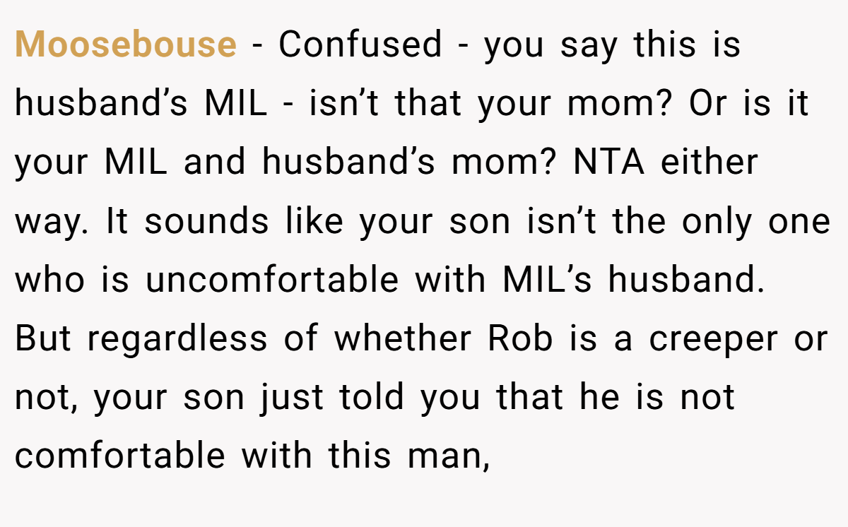 Moosebouse − Confused - you say this is husband’s MIL - isn’t that your mom? Or is it your MIL and husband’s mom? NTA either way. It sounds like your son isn’t the only one who is uncomfortable with MIL’s husband. But regardless of whether Rob is a creeper or not, your son just told you that he is not comfortable with this man,