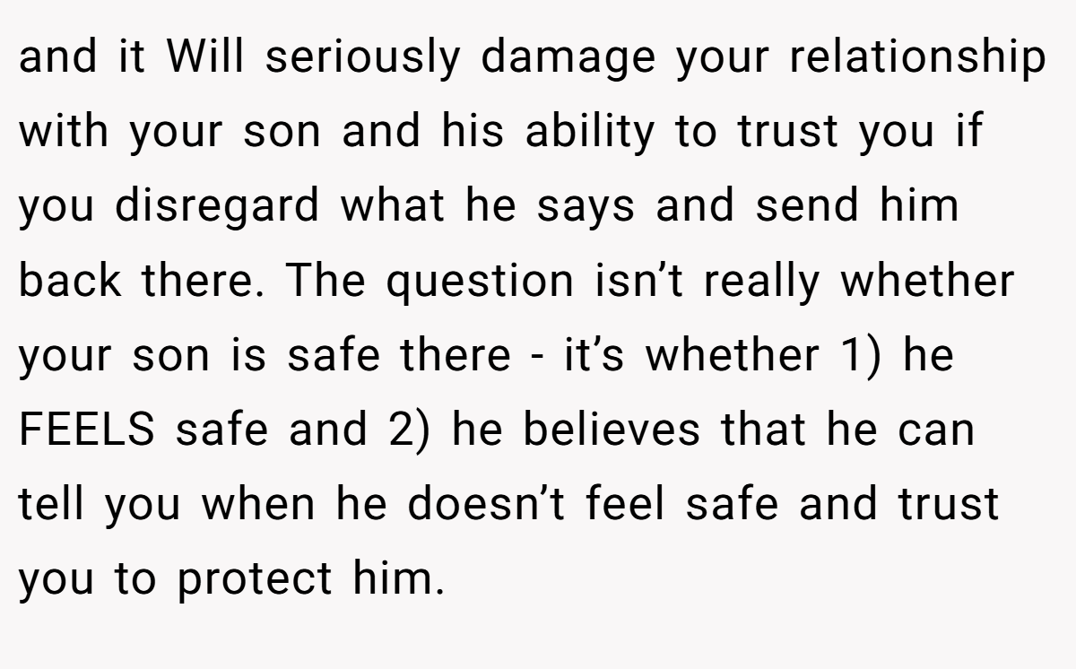 and it Will seriously damage your relationship with your son and his ability to trust you if you disregard what he says and send him back there. The question isn’t really whether your son is safe there - it’s whether 1) he FEELS safe and 2) he believes that he can tell you when he doesn’t feel safe and trust you to protect him.