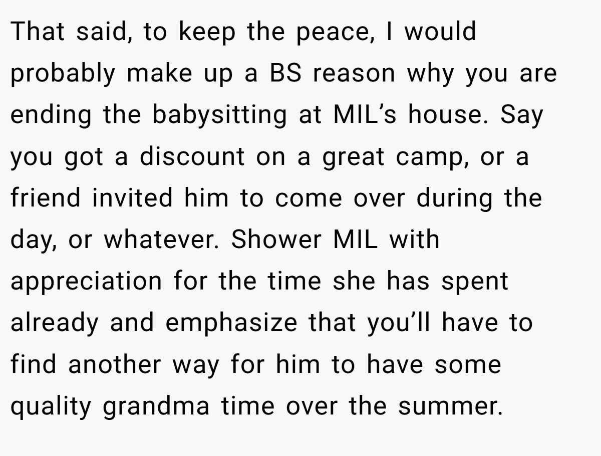 That said, to keep the peace, I would probably make up a BS reason why you are ending the babysitting at MIL’s house. Say you got a discount on a great camp, or a friend invited him to come over during the day, or whatever. Shower MIL with appreciation for the time she has spent already and emphasize that you’ll have to find another way for him to have some quality grandma time over the summer.