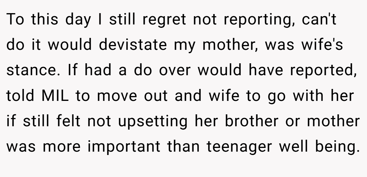 To this day I still regret not reporting, can't do it would devistate my mother, was wife's stance. If had a do over would have reported, told MIL to move out and wife to go with her if still felt not upsetting her brother or mother was more important than teenager well being.