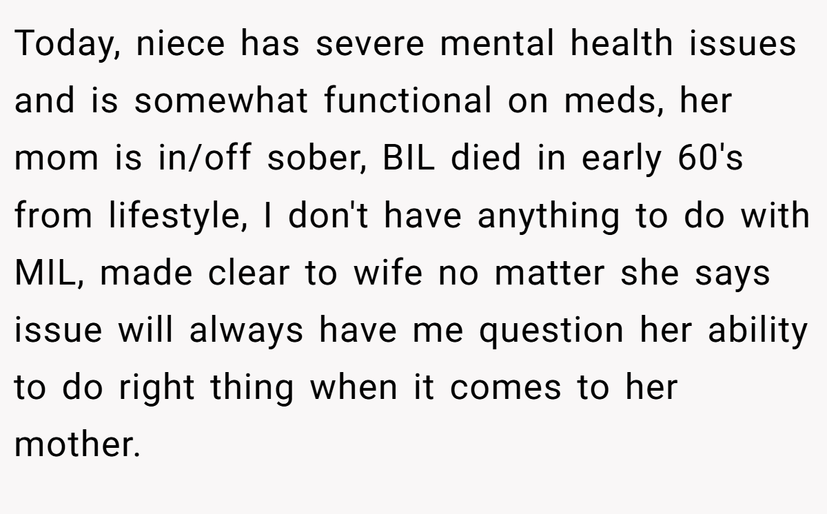 Today, niece has severe mental health issues and is somewhat functional on meds, her mom is in/off sober, BIL died in early 60's from lifestyle, I don't have anything to do with MIL, made clear to wife no matter she says issue will always have me question her ability to do right thing when it comes to her mother.