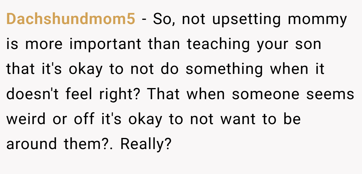 Dachshundmom5 − So, not upsetting mommy is more important than teaching your son that it's okay to not do something when it doesn't feel right? That when someone seems weird or off it's okay to not want to be around them?. Really?