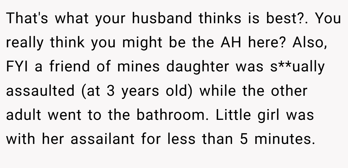That's what your husband thinks is best?. You really think you might be the AH here? Also, FYI a friend of mines daughter was s**ually assaulted (at 3 years old) while the other adult went to the bathroom. Little girl was with her assailant for less than 5 minutes.