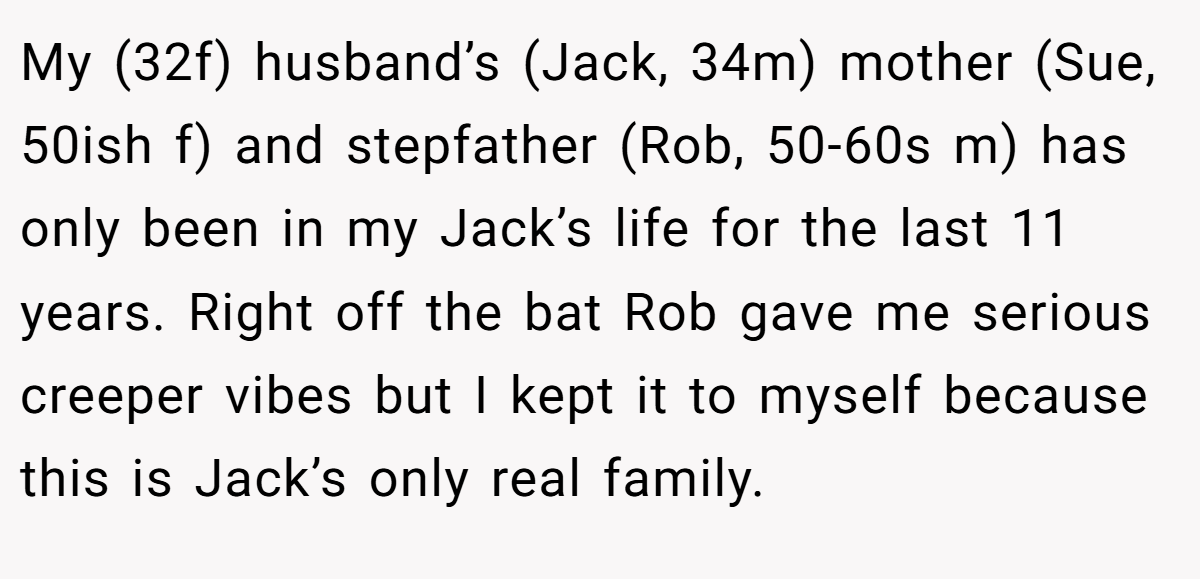 My (32f) husband’s (Jack, 34m) mother (Sue, 50ish f) and stepfather (Rob, 50-60s m) has only been in my Jack’s life for the last 11 years. Right off the bat Rob gave me serious creeper vibes but I kept it to myself because this is Jack’s only real family.