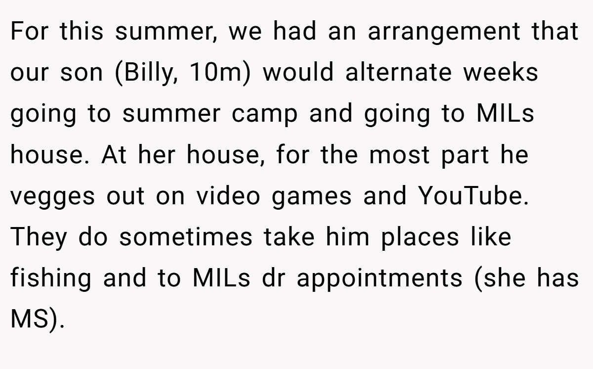 For this summer, we had an arrangement that our son (Billy, 10m) would alternate weeks going to summer camp and going to MILs house. At her house, for the most part he vegges out on video games and YouTube. They do sometimes take him places like fishing and to MILs dr appointments (she has MS).