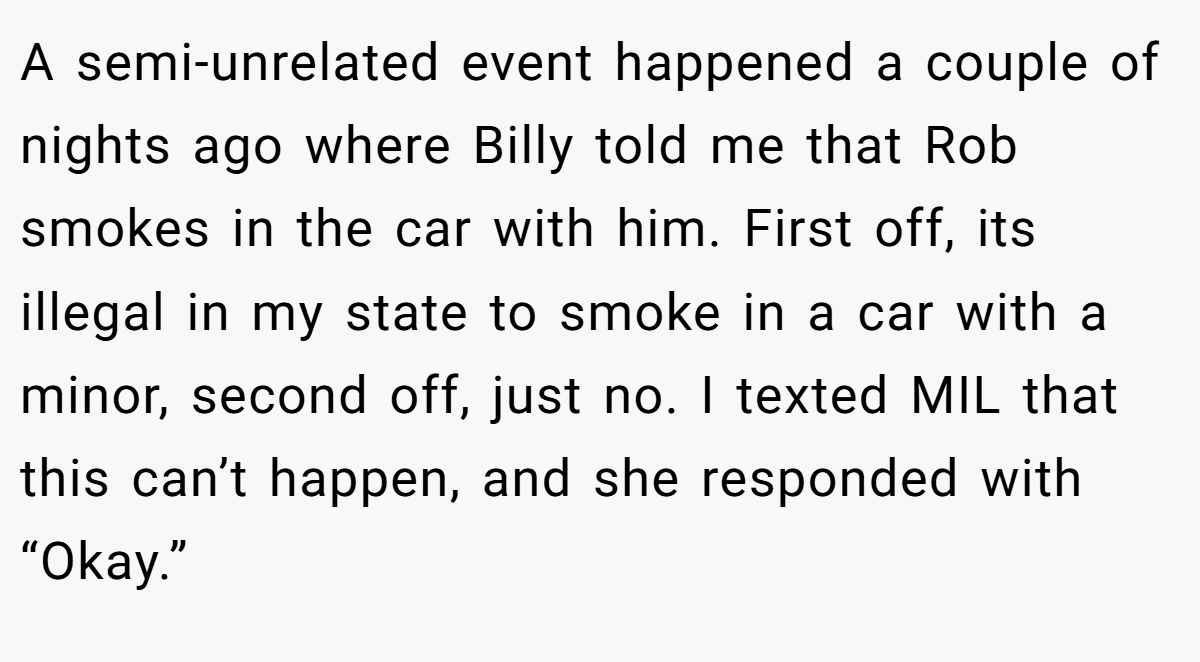 A semi-unrelated event happened a couple of nights ago where Billy told me that Rob smokes in the car with him. First off, its illegal in my state to smoke in a car with a minor, second off, just no. I texted MIL that this can’t happen, and she responded with “Okay.”
