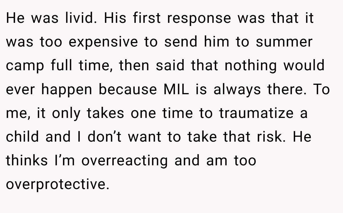 He was livid. His first response was that it was too expensive to send him to summer camp full time, then said that nothing would ever happen because MIL is always there. To me, it only takes one time to traumatize a child and I don’t want to take that risk. He thinks I’m overreacting and am too overprotective.