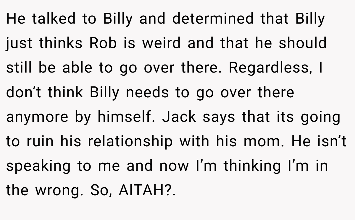 He talked to Billy and determined that Billy just thinks Rob is weird and that he should still be able to go over there. Regardless, I don’t think Billy needs to go over there anymore by himself. Jack says that its going to ruin his relationship with his mom. He isn’t speaking to me and now I’m thinking I’m in the wrong. So, AITAH?.