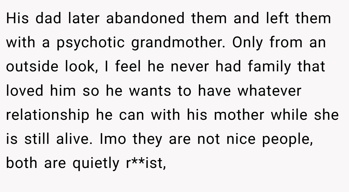 His dad later abandoned them and left them with a psychotic grandmother. Only from an outside look, I feel he never had family that loved him so he wants to have whatever relationship he can with his mother while she is still alive. Imo they are not nice people, both are quietly r**ist,