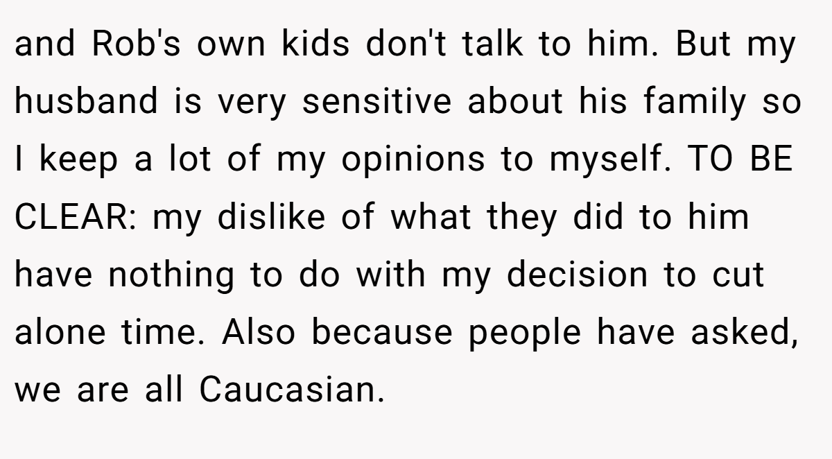 and Rob's own kids don't talk to him. But my husband is very sensitive about his family so I keep a lot of my opinions to myself. TO BE CLEAR: my dislike of what they did to him have nothing to do with my decision to cut alone time. Also because people have asked, we are all Caucasian.