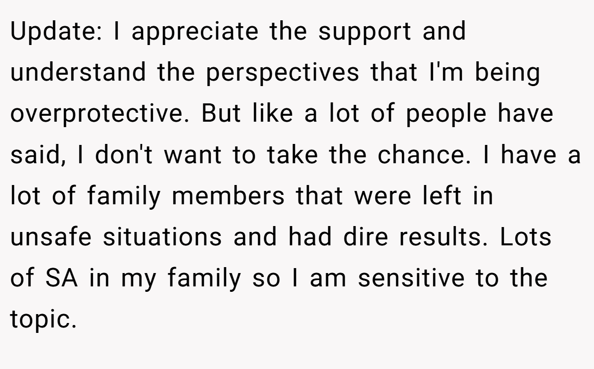 Update: I appreciate the support and understand the perspectives that I'm being overprotective. But like a lot of people have said, I don't want to take the chance. I have a lot of family members that were left in unsafe situations and had dire results. Lots of SA in my family so I am sensitive to the topic.