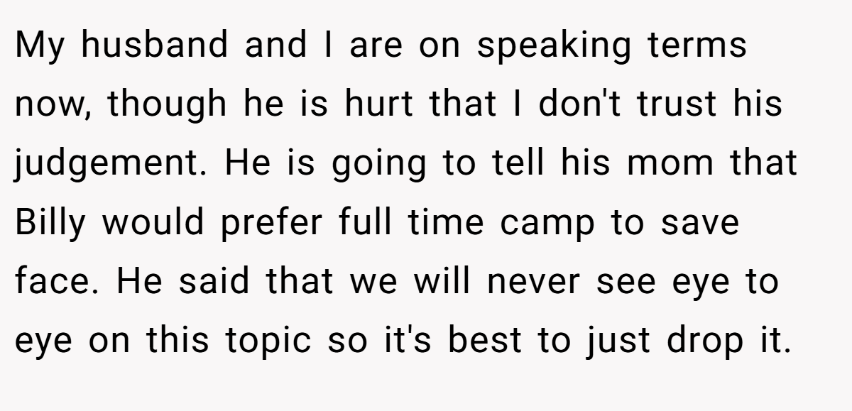 My husband and I are on speaking terms now, though he is hurt that I don't trust his judgement. He is going to tell his mom that Billy would prefer full time camp to save face. He said that we will never see eye to eye on this topic so it's best to just drop it.