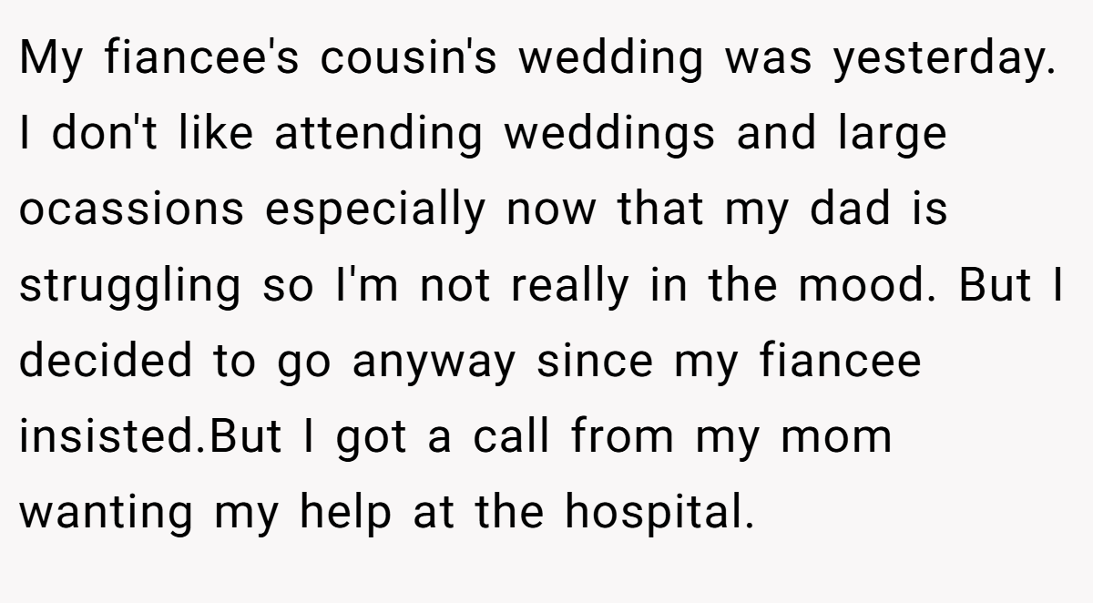 My fiancee's cousin's wedding was yesterday. I don't like attending weddings and large ocassions especially now that my dad is struggling so I'm not really in the mood. But I decided to go anyway since my fiancee insisted.But I got a call from my mom wanting my help at the hospital.