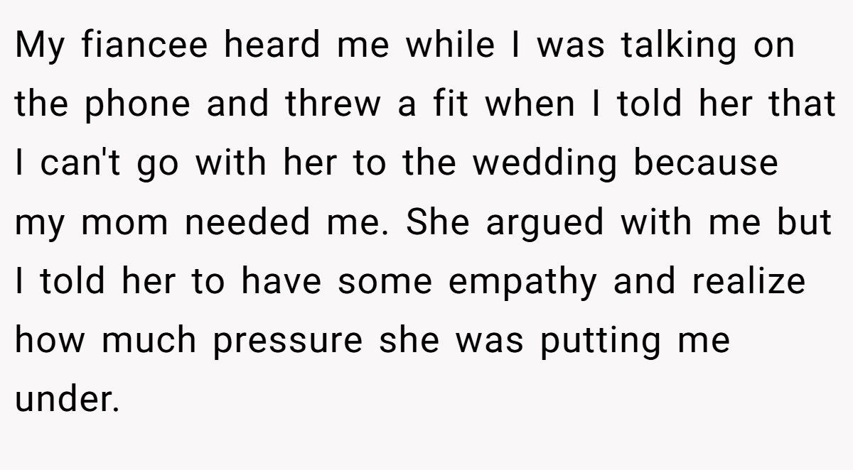 My fiancee heard me while I was talking on the phone and threw a fit when I told her that I can't go with her to the wedding because my mom needed me. She argued with me but I told her to have some empathy and realize how much pressure she was putting me under.