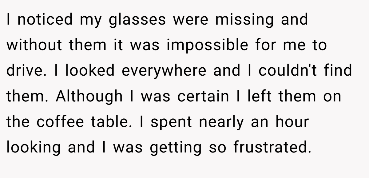 I noticed my glasses were missing and without them it was impossible for me to drive. I looked everywhere and I couldn't find them. Although I was certain I left them on the coffee table. I spent nearly an hour looking and I was getting so frustrated.