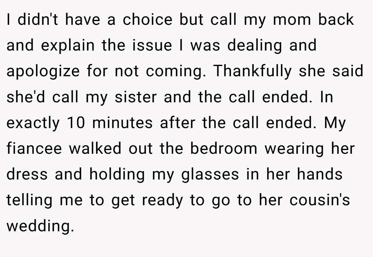 I didn't have a choice but call my mom back and explain the issue I was dealing and apologize for not coming. Thankfully she said she'd call my sister and the call ended. In exactly 10 minutes after the call ended. My fiancee walked out the bedroom wearing her dress and holding my glasses in her hands telling me to get ready to go to her cousin's wedding.