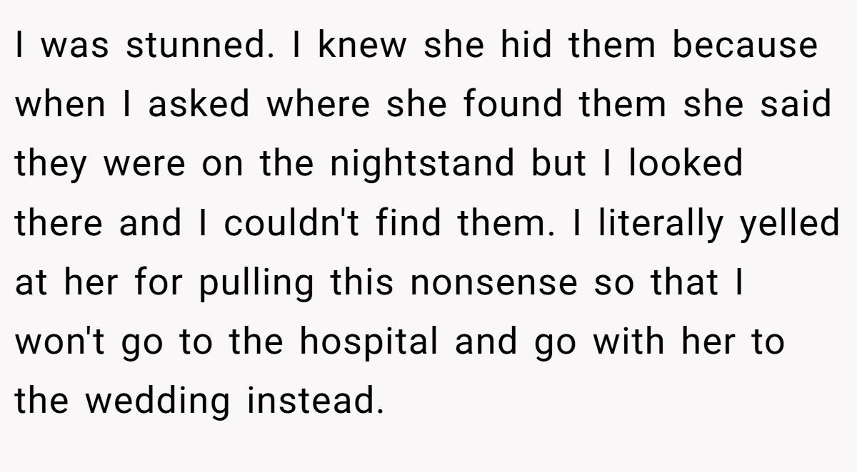 I was stunned. I knew she hid them because when I asked where she found them she said they were on the nightstand but I looked there and I couldn't find them. I literally yelled at her for pulling this nonsense so that I won't go to the hospital and go with her to the wedding instead.
