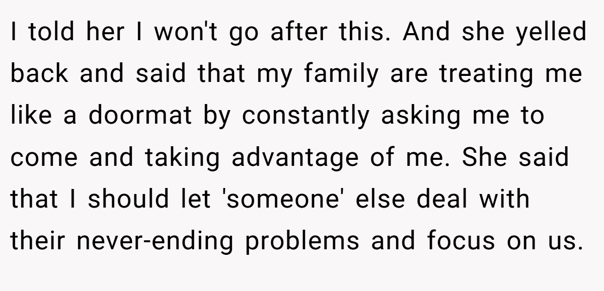 I told her I won't go after this. And she yelled back and said that my family are treating me like a doormat by constantly asking me to come and taking advantage of me. She said that I should let 'someone' else deal with their never-ending problems and focus on us.