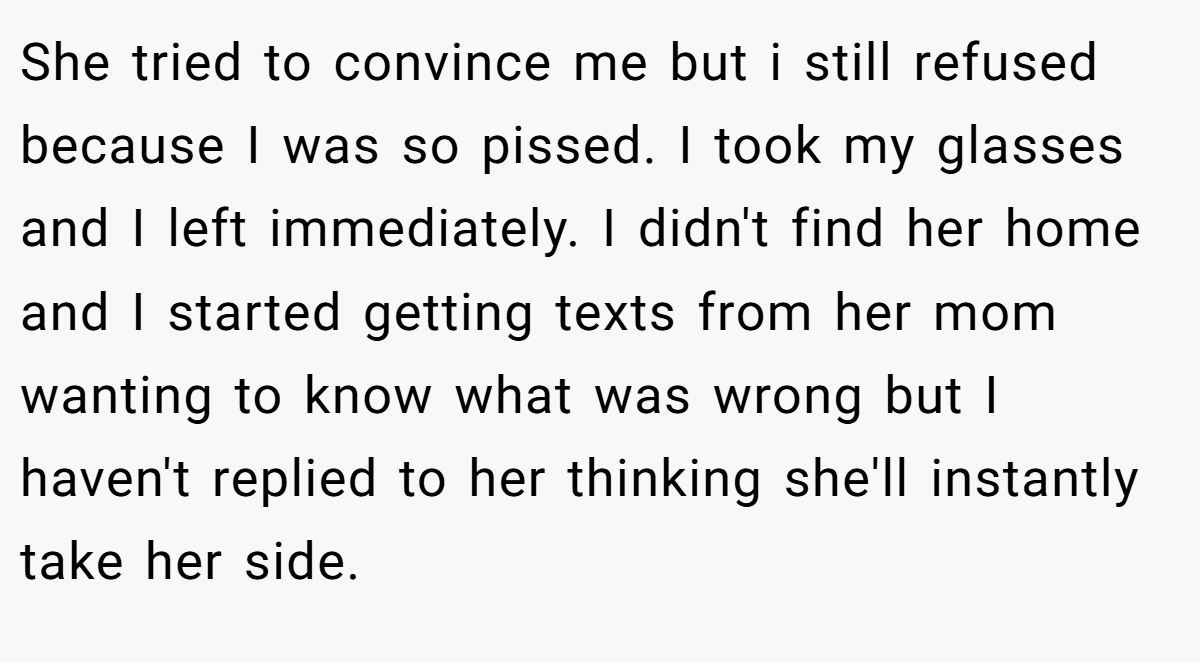 She tried to convince me but i still refused because I was so pissed. I took my glasses and I left immediately. I didn't find her home and I started getting texts from her mom wanting to know what was wrong but I haven't replied to her thinking she'll instantly take her side.