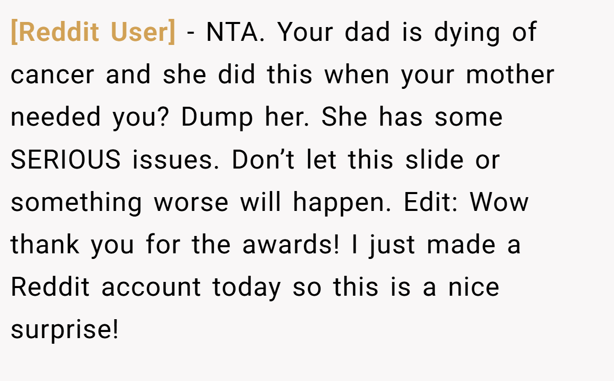 [Reddit User] - NTA. Your dad is dying of cancer and she did this when your mother needed you? Dump her. She has some SERIOUS issues. Don’t let this slide or something worse will happen. Edit: Wow thank you for the awards! I just made a Reddit account today so this is a nice surprise!