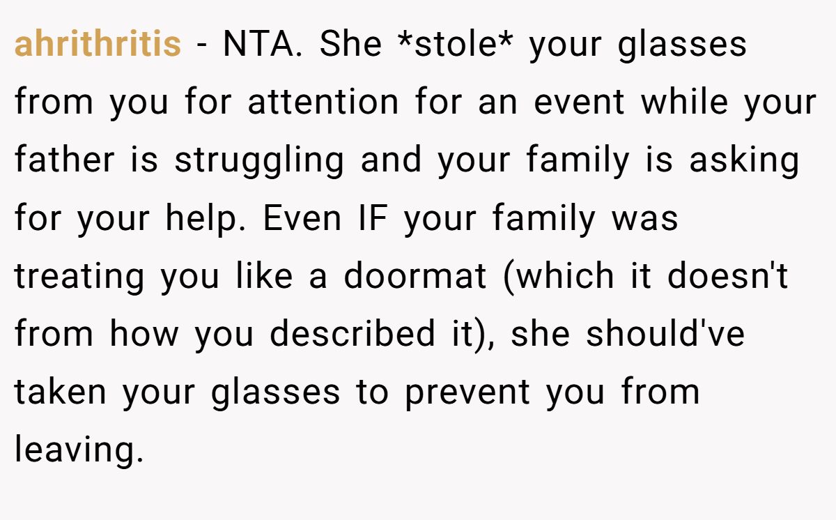 ahrithritis - NTA. She *stole* your glasses from you for attention for an event while your father is struggling and your family is asking for your help. Even IF your family was treating you like a doormat (which it doesn't from how you described it), she should've taken your glasses to prevent you from leaving.