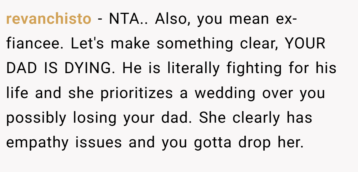 revanchisto - NTA.. Also, you mean ex-fiancee. Let's make something clear, YOUR DAD IS DYING. He is literally fighting for his life and she prioritizes a wedding over you possibly losing your dad. She clearly has empathy issues and you gotta drop her.