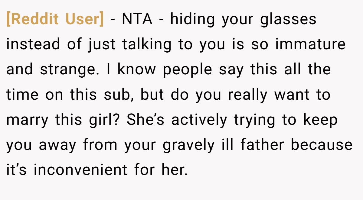 [Reddit User] - NTA - hiding your glasses instead of just talking to you is so immature and strange. I know people say this all the time on this sub, but do you really want to marry this girl? She’s actively trying to keep you away from your gravely ill father because it’s inconvenient for her.