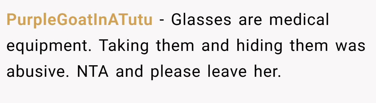 PurpleGoatInATutu - Glasses are medical equipment. Taking them and hiding them was abusive. NTA and please leave her.