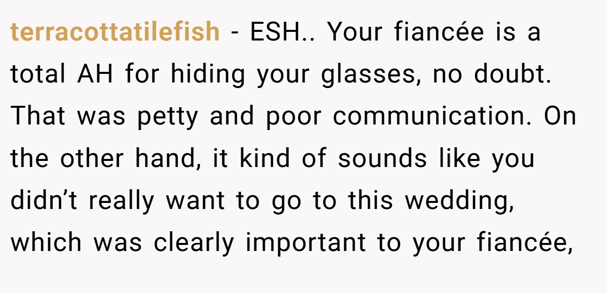 terracottatilefish - ESH.. Your fiancée is a total AH for hiding your glasses, no doubt. That was petty and poor communication. On the other hand, it kind of sounds like you didn’t really want to go to this wedding, which was clearly important to your fiancée,