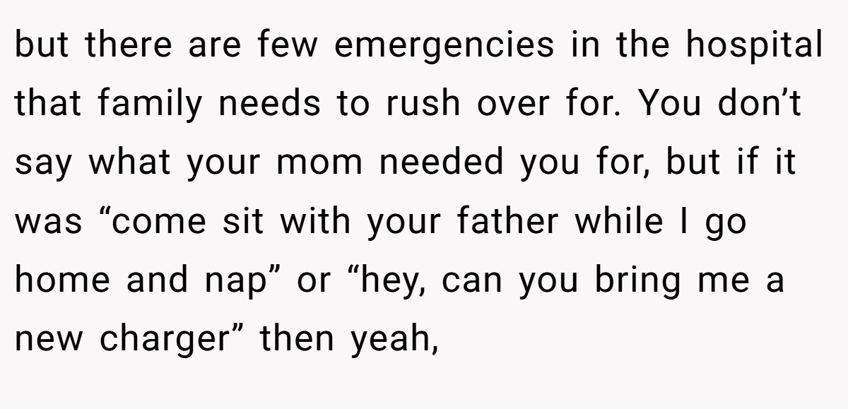 but there are few emergencies in the hospital that family needs to rush over for. You don’t say what your mom needed you for, but if it was “come sit with your father while I go home and nap” or “hey, can you bring me a new charger” then yeah,