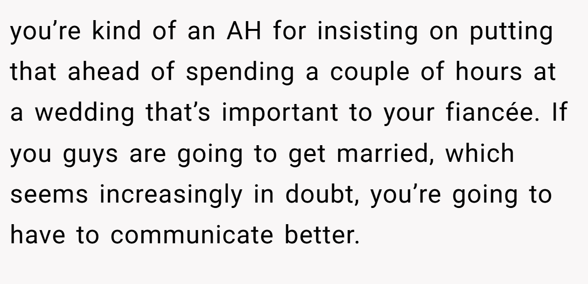 you’re kind of an AH for insisting on putting that ahead of spending a couple of hours at a wedding that’s important to your fiancée. If you guys are going to get married, which seems increasingly in doubt, you’re going to have to communicate better.