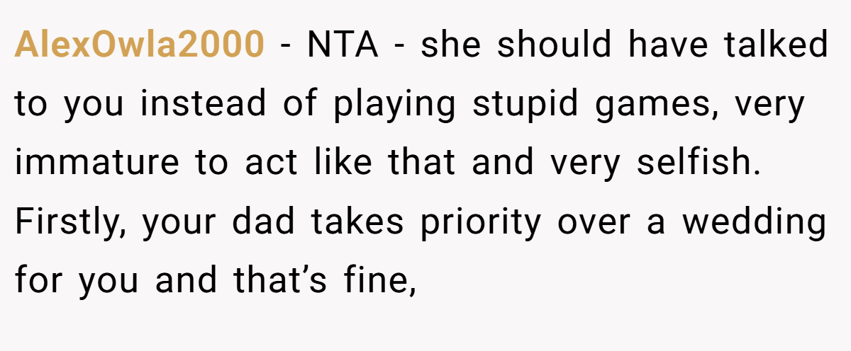 AlexOwla2000 - NTA - she should have talked to you instead of playing stupid games, very immature to act like that and very selfish. Firstly, your dad takes priority over a wedding for you and that’s fine,