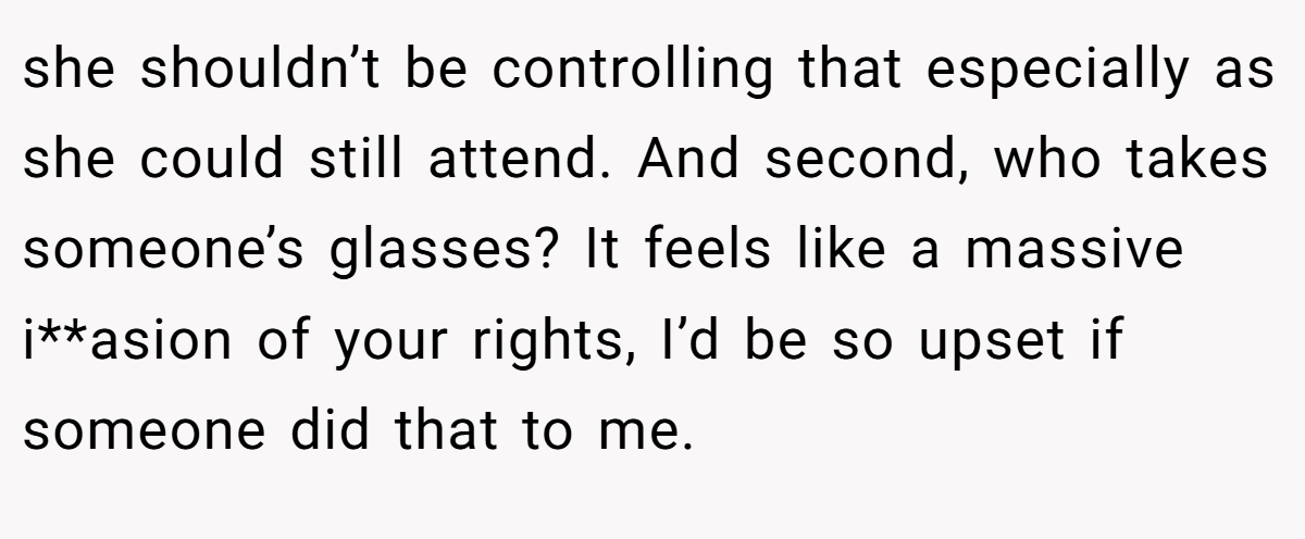 she shouldn’t be controlling that especially as she could still attend. And second, who takes someone’s glasses? It feels like a massive i**asion of your rights, I’d be so upset if someone did that to me.