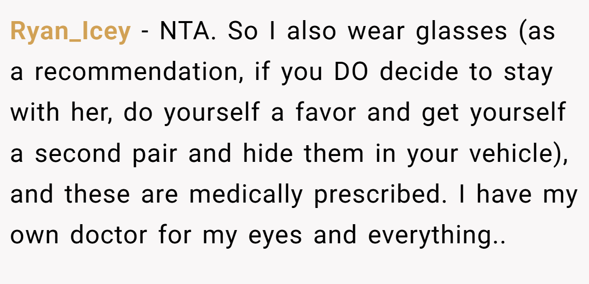 Ryan_Icey - NTA. So I also wear glasses (as a recommendation, if you DO decide to stay with her, do yourself a favor and get yourself a second pair and hide them in your vehicle), and these are medically prescribed. I have my own doctor for my eyes and everything..