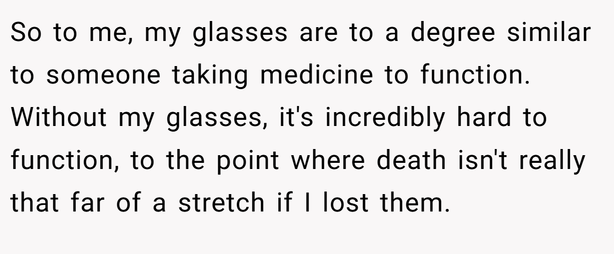 So to me, my glasses are to a degree similar to someone taking medicine to function. Without my glasses, it's incredibly hard to function, to the point where death isn't really that far of a stretch if I lost them.